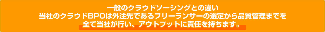 一般のクラウドソーシングとの違い 当社のクラウドBPOは外注先であるフリーランサーの選定から品質管理までを 全て当社が行い、アウトプットに責任を持ちます。